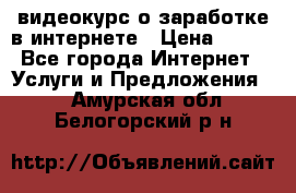 видеокурс о заработке в интернете › Цена ­ 970 - Все города Интернет » Услуги и Предложения   . Амурская обл.,Белогорский р-н